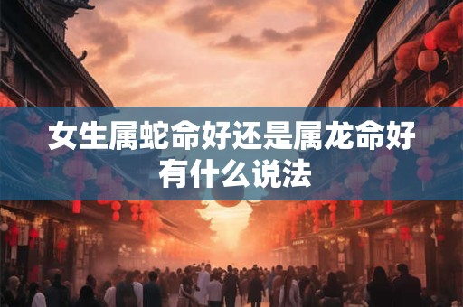 女生属蛇命好还是属龙命好 有什么说法
