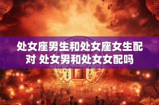 处女座男生和处女座女生配对 处女男和处女女配吗