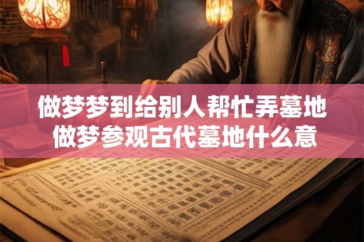 做梦梦到给别人帮忙弄墓地 做梦参观古代墓地什么意思