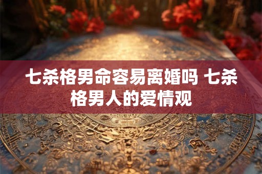 七杀格男命容易离婚吗 七杀格男人的爱情观