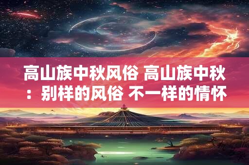 高山族中秋风俗 高山族中秋：别样的风俗 不一样的情怀