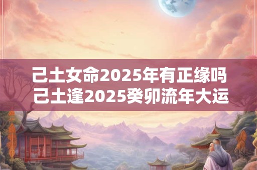 己土女命2025年有正缘吗 己土逢2025癸卯流年大运