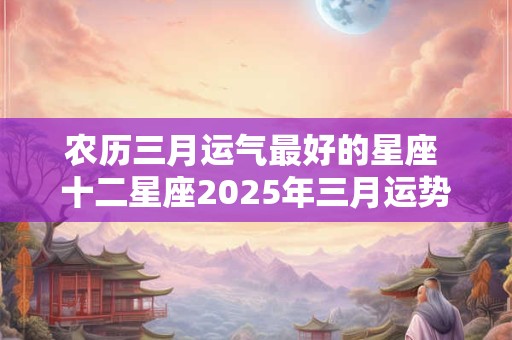 农历三月运气最好的星座 十二星座2025年三月运势 农历三月运气最好的星座 十二星座2025年三月运势