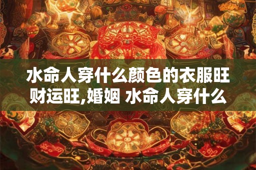 水命人穿什么颜色的衣服旺财运旺,婚姻 水命人穿什么颜色衣服旺桃花