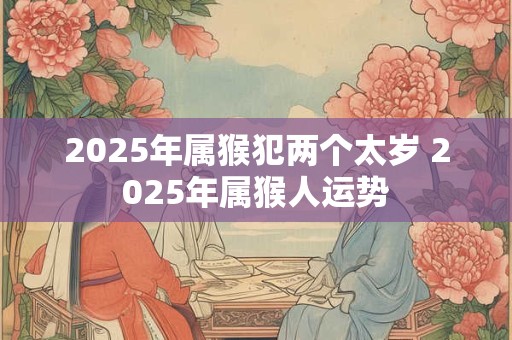 2025年属猴犯两个太岁 2025年属猴人运势