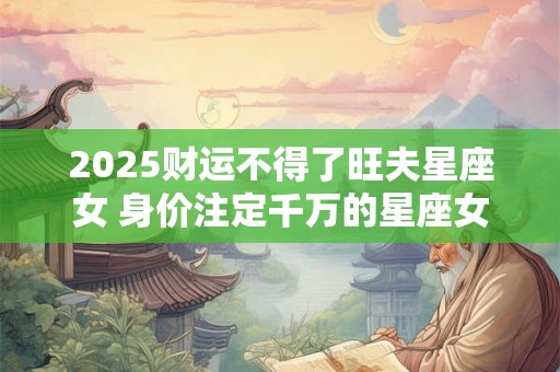 2025财运不得了旺夫星座女 身价注定千万的星座女