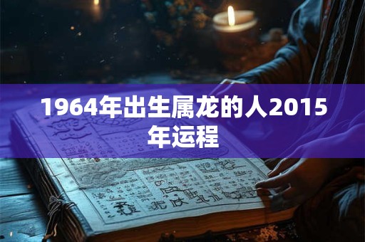 1964年出生属龙的人2015年运程 1964年出生属龙的人2015年运程