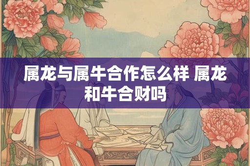 属龙与属牛合作怎么样 属龙和牛合财吗