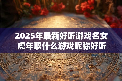 2025年最新好听游戏名女 虎年取什么游戏昵称好听 2025年最新好听游戏名女 虎年取什么游戏昵称好听