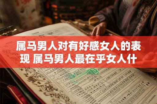 属马男人对有好感女人的表现 属马男人最在乎女人什么