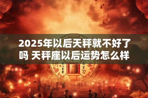 2025年以后天秤就不好了吗 天秤座以后运势怎么样 2025年以后天秤就不好了吗 天秤座以后运势怎么样