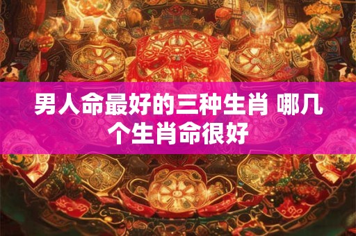 男人命最好的三种生肖 哪几个生肖命很好