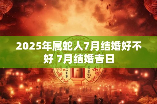 2025年属蛇人7月结婚好不好 7月结婚吉日