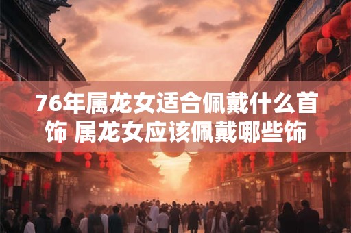 76年属龙女适合佩戴什么首饰 属龙女应该佩戴哪些饰品