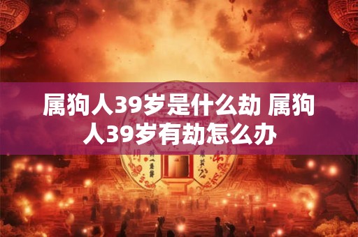 属狗人39岁是什么劫 属狗人39岁有劫怎么办