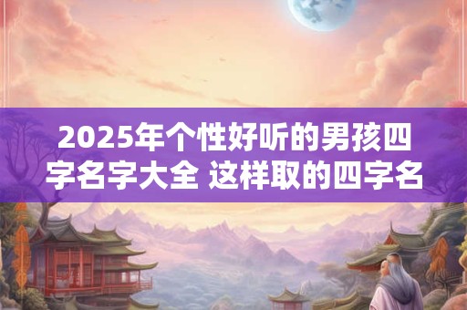 2025年个性好听的男孩四字名字大全 这样取的四字名字最好听 2025年个性好听的男孩四字名字大全 这样取的四字名字最好听