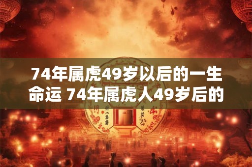 74年属虎49岁以后的一生命运 74年属虎人49岁后的运势如何 74年属虎49岁以后的一生命运 74年属虎人49岁后的运势如何