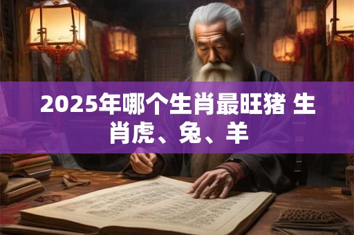 2025年哪个生肖最旺猪 生肖虎、兔、羊