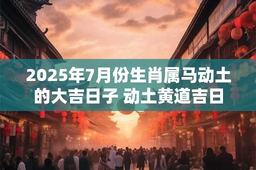 2025年7月份生肖属马动土的大吉日子 动土黄道吉日