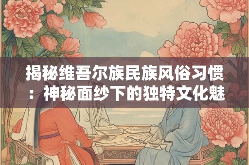 揭秘维吾尔族民族风俗习惯：神秘面纱下的独特文化魅力