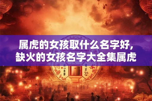 属虎的女孩取什么名字好,缺火的女孩名字大全集属虎