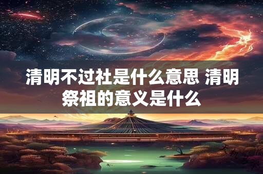 清明不过社是什么意思 清明祭祖的意义是什么 清明不过社是什么意思 清明祭祖的意义是什么