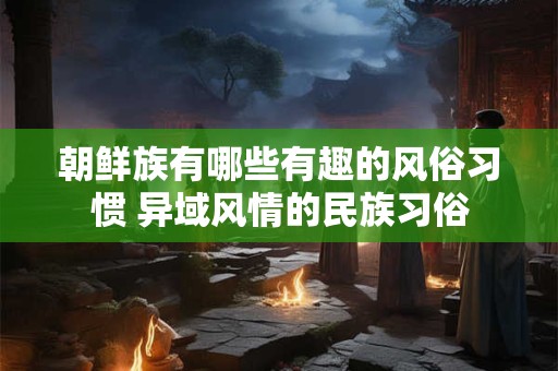 朝鲜族有哪些有趣的风俗习惯 异域风情的民族习俗