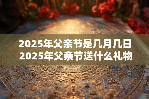 2025年父亲节是几月几日 2025年父亲节送什么礼物好