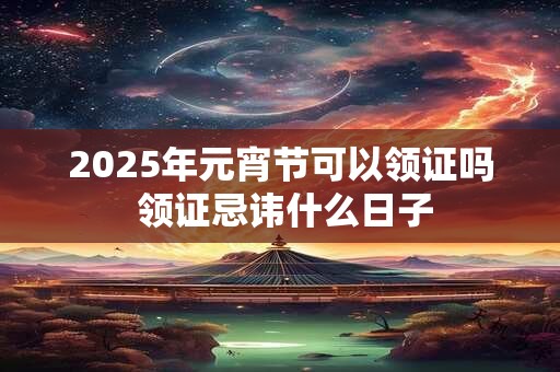 2025年元宵节可以领证吗 领证忌讳什么日子