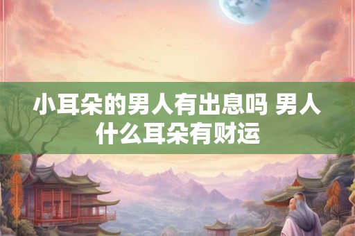 小耳朵的男人有出息吗 男人什么耳朵有财运