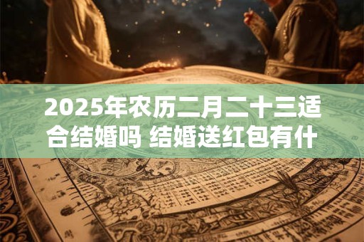 2025年农历二月二十三适合结婚吗 结婚送红包有什么讲究