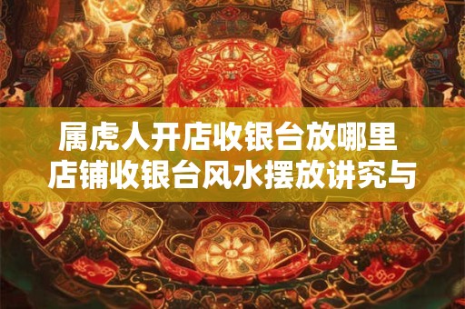 属虎人开店收银台放哪里 店铺收银台风水摆放讲究与禁忌