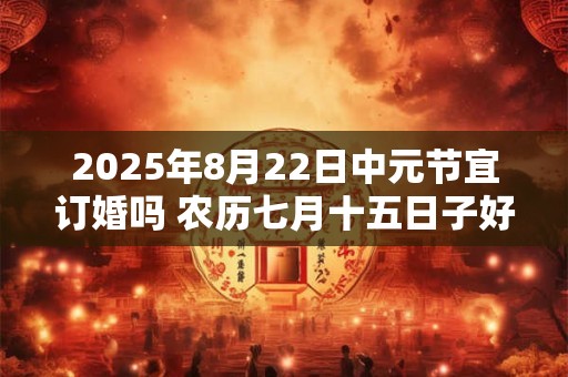 2025年8月22日中元节宜订婚吗 农历七月十五日子好不好 2025年8月22日中元节宜订婚吗 农历七月十五日子好不好