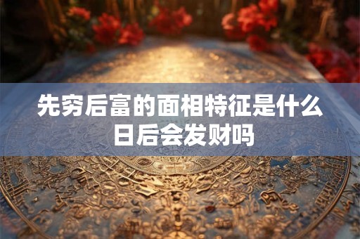 先穷后富的面相特征是什么 日后会发财吗