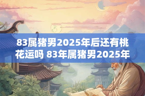 83属猪男2025年后还有桃花运吗 83年属猪男2025年后感情运势
