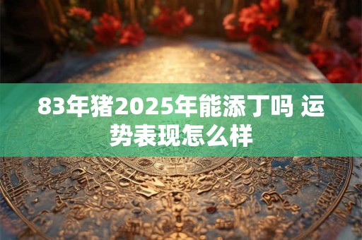 83年猪2025年能添丁吗 运势表现怎么样