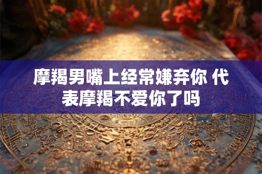 摩羯男嘴上经常嫌弃你 代表摩羯不爱你了吗
