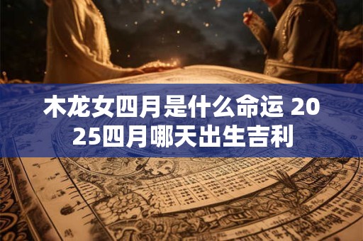 木龙女四月是什么命运 2025四月哪天出生吉利