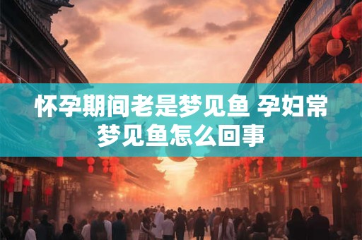 怀孕期间老是梦见鱼 孕妇常梦见鱼怎么回事