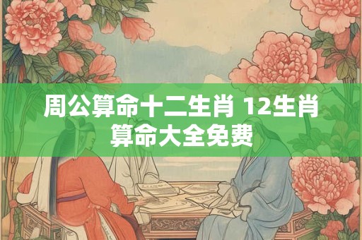 周公算命十二生肖 12生肖算命大全免费