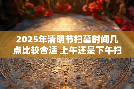 2025年清明节扫墓时间几点比较合适 上午还是下午扫墓