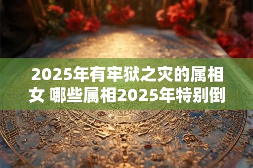 2025年有牢狱之灾的属相女 哪些属相2025年特别倒霉