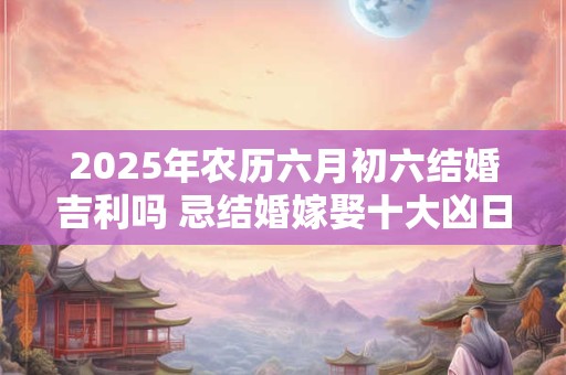 2025年农历六月初六结婚吉利吗 忌结婚嫁娶十大凶日！