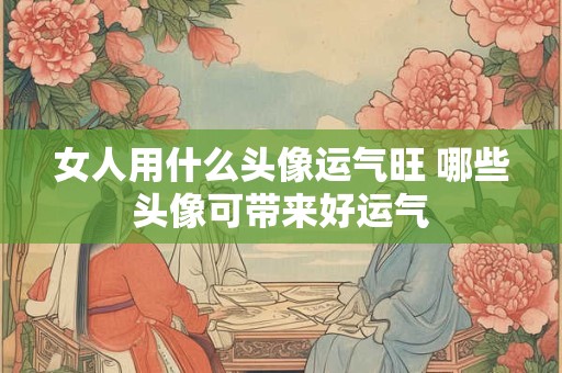 女人用什么头像运气旺 哪些头像可带来好运气