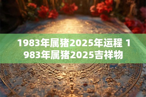 1983年属猪2025年运程 1983年属猪2025吉祥物