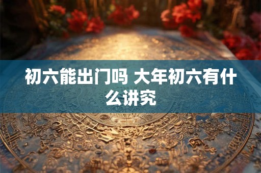 初六能出门吗 大年初六有什么讲究