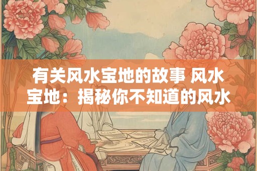 有关风水宝地的故事 风水宝地:揭秘你不知道的风水宝地故事 有关风水宝地的故事 风水宝地:揭秘你不知道的风水宝地故事