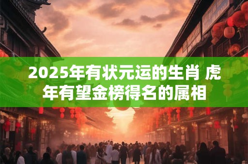 2025年有状元运的生肖 虎年有望金榜得名的属相