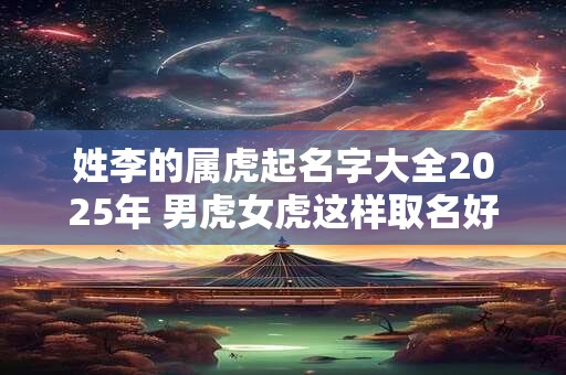 姓李的属虎起名字大全2025年 男虎女虎这样取名好