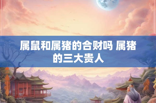 属鼠和属猪的合财吗 属猪的三大贵人